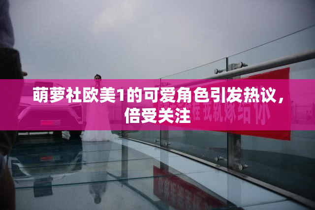 萌萝社欧美1的可爱角色引发热议，倍受关注