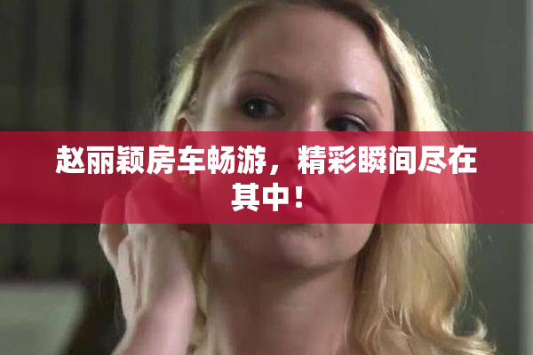 赵丽颖房车畅游，精彩瞬间尽在其中！