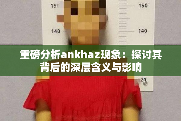 重磅分析ankhaz现象：探讨其背后的深层含义与影响