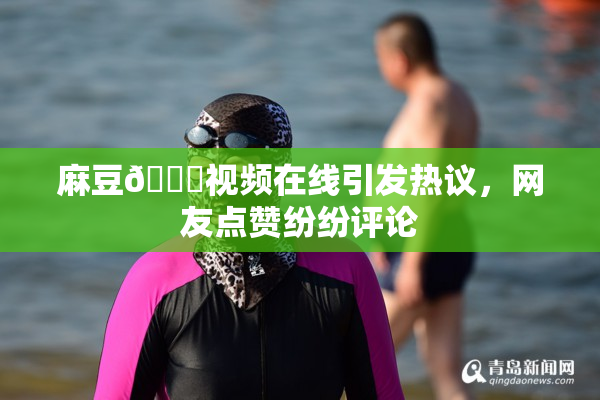 麻豆🔞视频在线引发热议，网友点赞纷纷评论