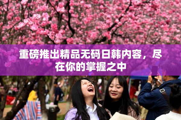重磅推出精品无码日韩内容，尽在你的掌握之中