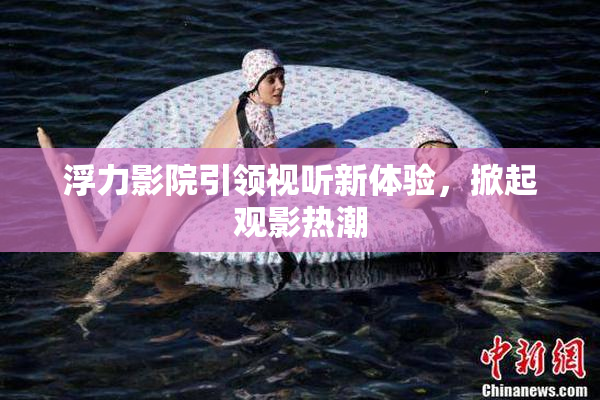 浮力影院引领视听新体验，掀起观影热潮