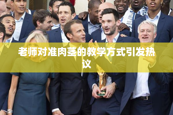 老师对准肉茎的教学方式引发热议