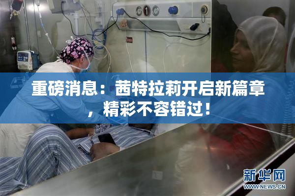 重磅消息：茜特拉莉开启新篇章，精彩不容错过！