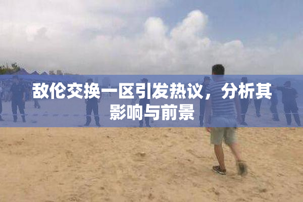 敌伦交换一区引发热议，分析其影响与前景