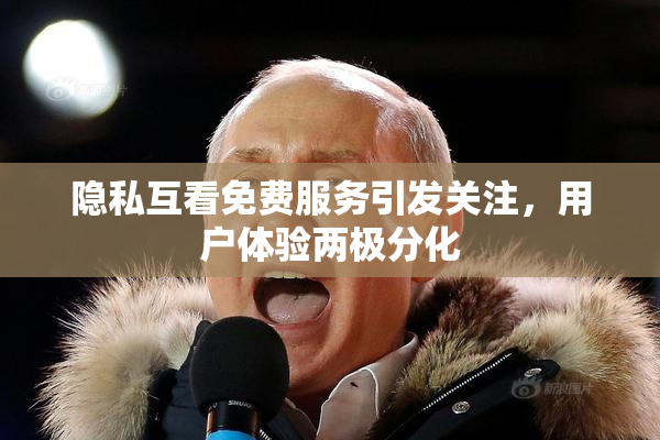 隐私互看免费服务引发关注，用户体验两极分化