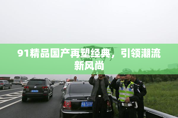 91精品国产再塑经典，引领潮流新风尚