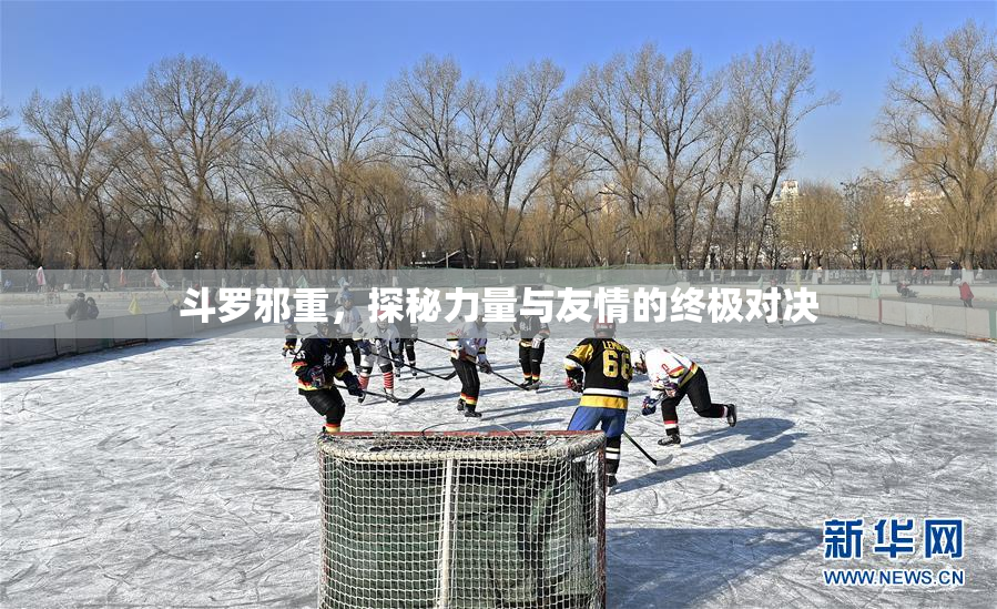斗罗邪重，探秘力量与友情的终极对决