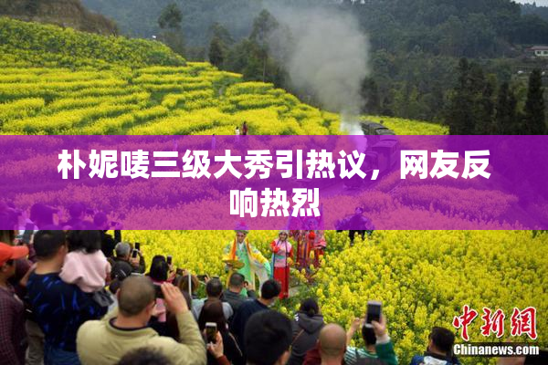 朴妮唛三级大秀引热议，网友反响热烈