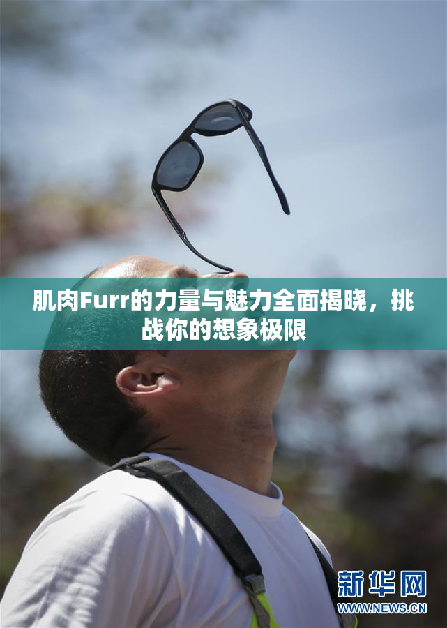 肌肉Furr的力量与魅力全面揭晓，挑战你的想象极限
