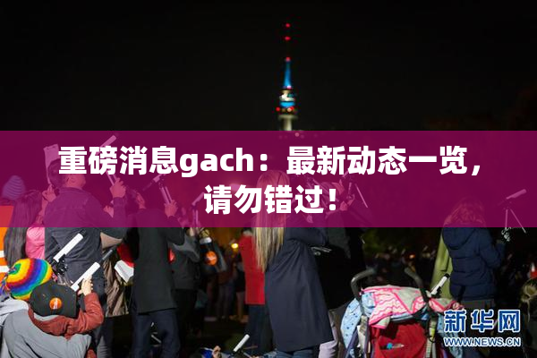 重磅消息gach：最新动态一览，请勿错过！