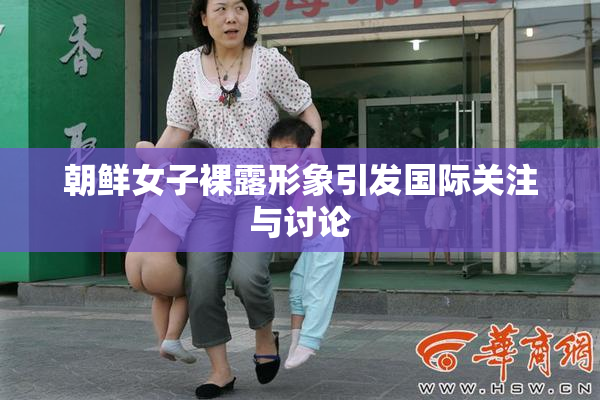 朝鲜女子裸露形象引发国际关注与讨论
