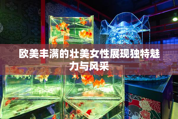 欧美丰满的壮美女性展现独特魅力与风采