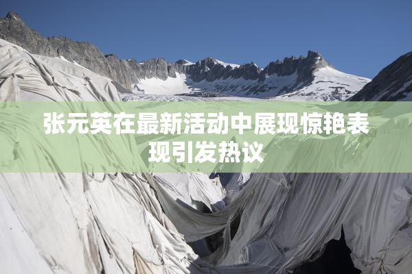 张元英在最新活动中展现惊艳表现引发热议