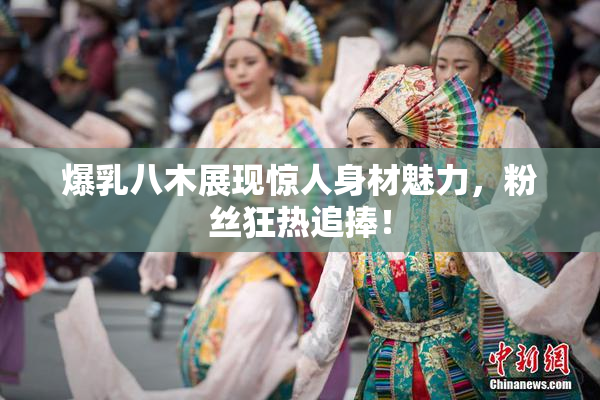爆乳八木展现惊人身材魅力，粉丝狂热追捧！
