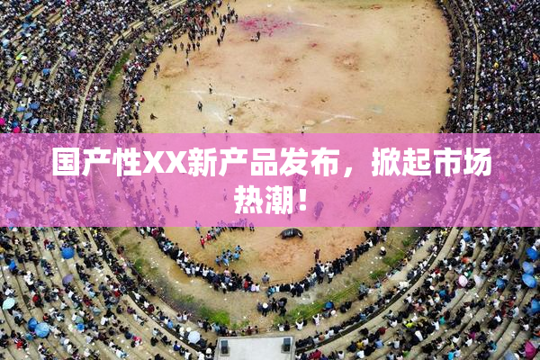 国产性XX新产品发布，掀起市场热潮！