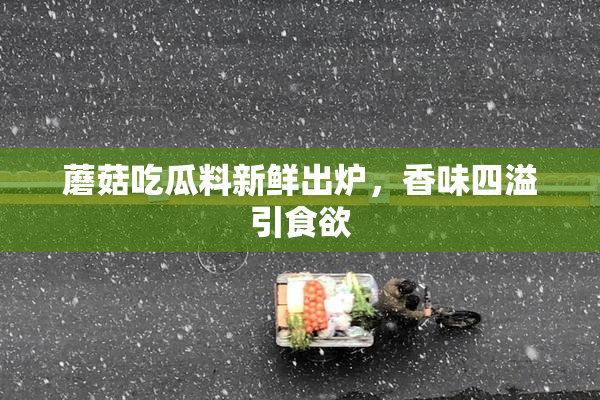 蘑菇吃瓜料新鲜出炉，香味四溢引食欲
