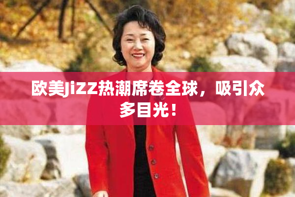 欧美JiZZ热潮席卷全球，吸引众多目光！