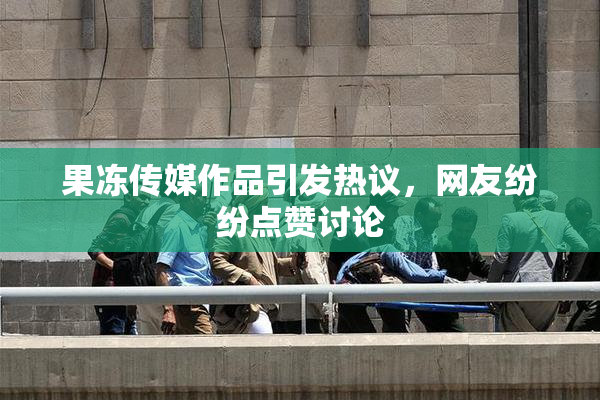 果冻传媒作品引发热议，网友纷纷点赞讨论