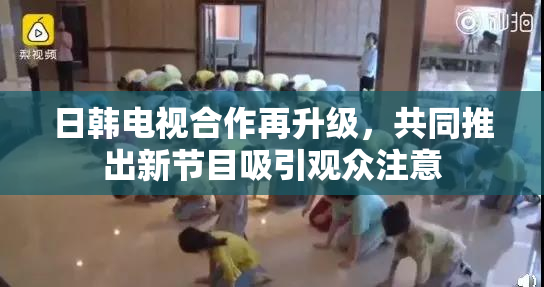 日韩电视合作再升级，共同推出新节目吸引观众注意