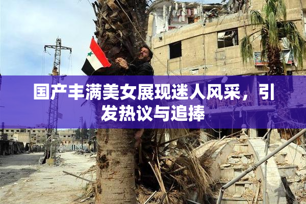 国产丰满美女展现迷人风采，引发热议与追捧