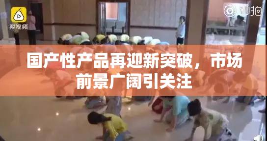 国产性产品再迎新突破，市场前景广阔引关注