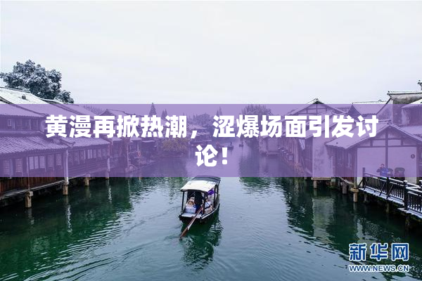 黄漫再掀热潮，涩爆场面引发讨论！