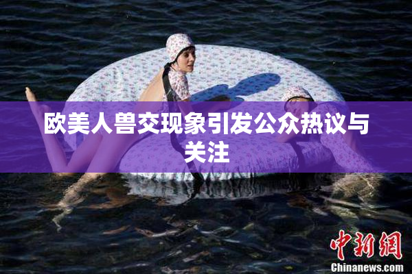 欧美人兽交现象引发公众热议与关注