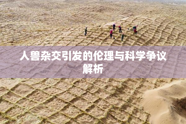 人兽杂交引发的伦理与科学争议解析