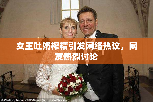 女王吐奶榨精引发网络热议，网友热烈讨论