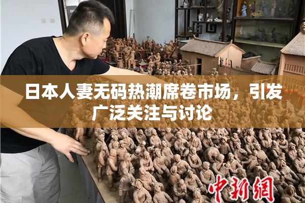 日本人妻无码热潮席卷市场，引发广泛关注与讨论