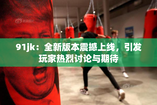 91jk：全新版本震撼上线，引发玩家热烈讨论与期待