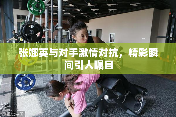 张娜英与对手激情对抗，精彩瞬间引人瞩目