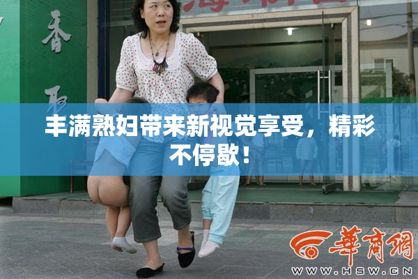 丰满熟妇带来新视觉享受，精彩不停歇！