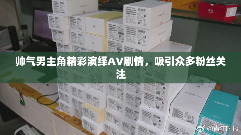 帅气男主角精彩演绎AV剧情，吸引众多粉丝关注