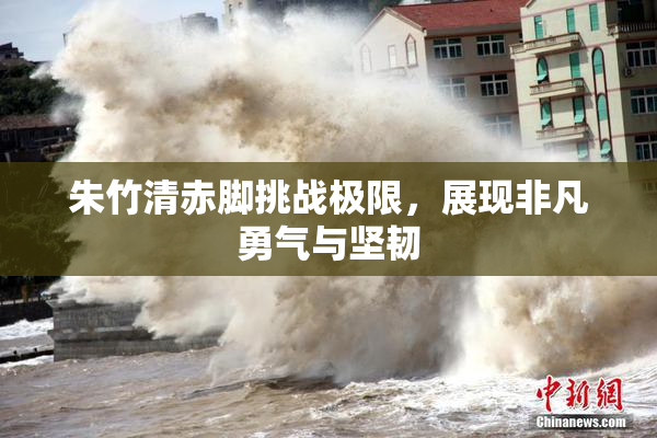 朱竹清赤脚挑战极限，展现非凡勇气与坚韧