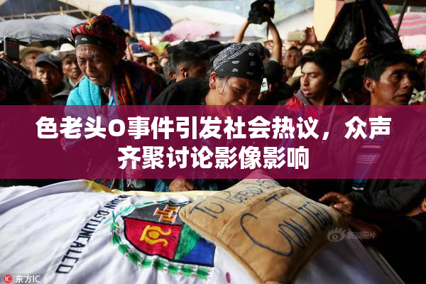 色老头O事件引发社会热议，众声齐聚讨论影像影响