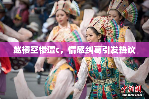 赵樱空惨遭c，情感纠葛引发热议