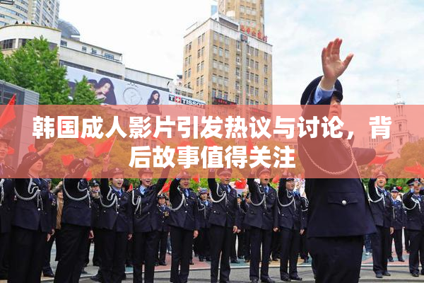 韩国成人影片引发热议与讨论，背后故事值得关注