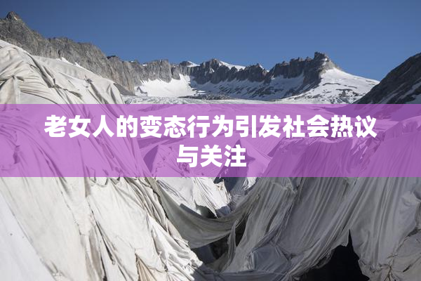老女人的变态行为引发社会热议与关注