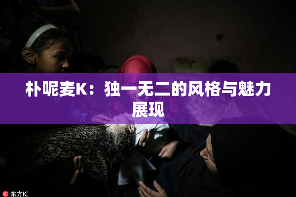 朴呢麦K：独一无二的风格与魅力展现