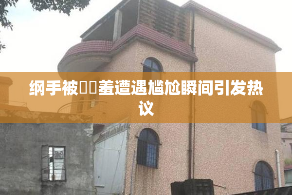 纲手被❌‌羞遭遇尴尬瞬间引发热议