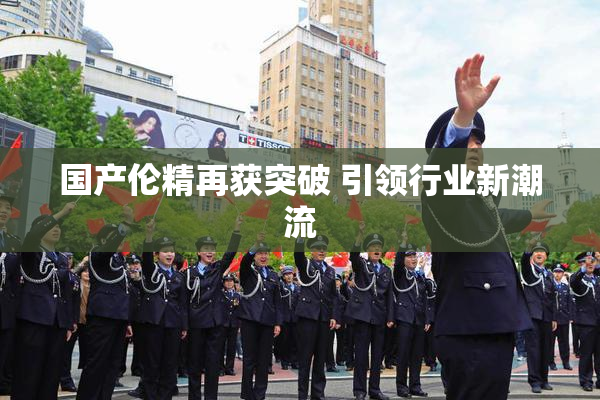 国产伦精再获突破 引领行业新潮流