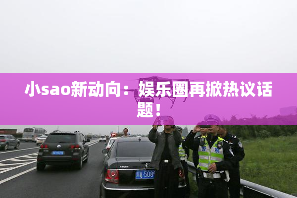小sao新动向：娱乐圈再掀热议话题！
