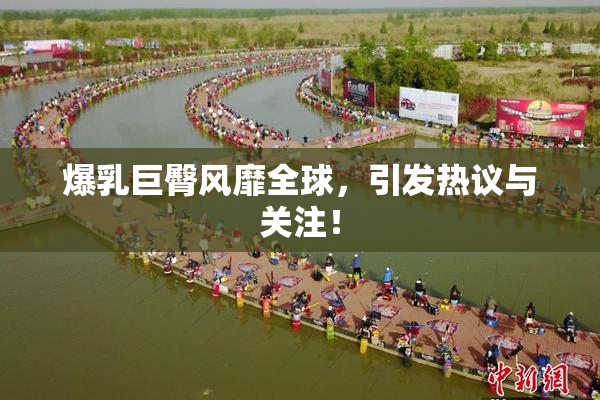 爆乳巨臀风靡全球，引发热议与关注！