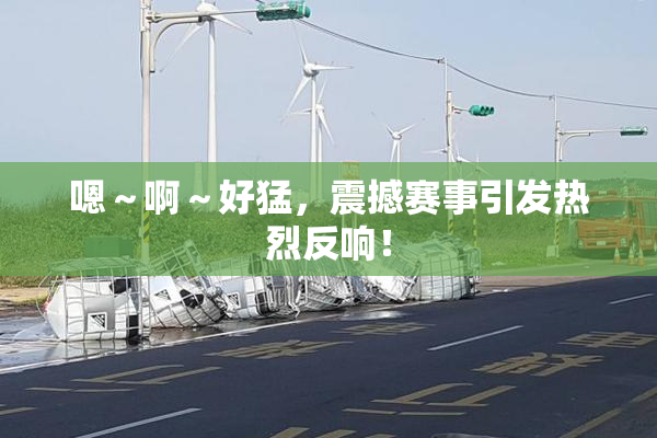 嗯～啊～好猛，震撼赛事引发热烈反响！