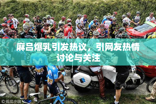 麻吕爆乳引发热议，引网友热情讨论与关注