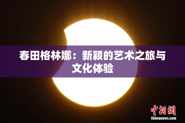 春田格林娜：新颖的艺术之旅与文化体验