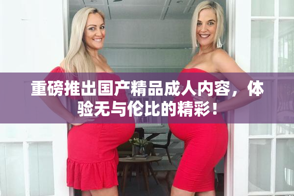 重磅推出国产精品成人内容，体验无与伦比的精彩！
