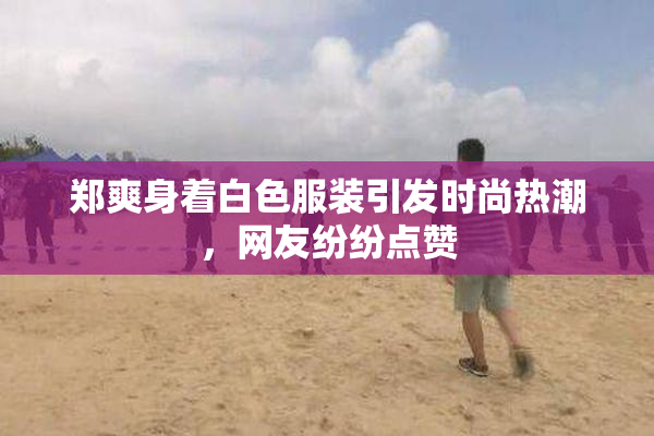 郑爽身着白色服装引发时尚热潮，网友纷纷点赞
